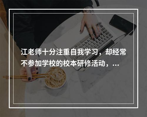 江老师十分注重自我学习，却经常不参加学校的校本研修活动，江老