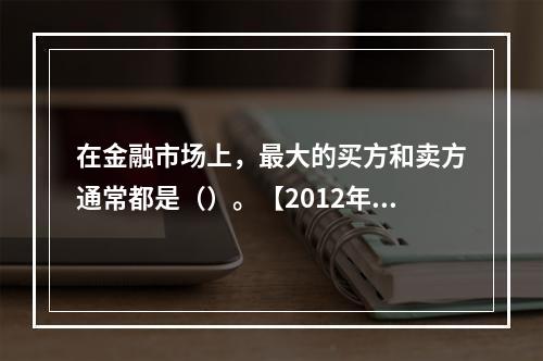 在金融市场上，最大的买方和卖方通常都是（）。【2012年真题