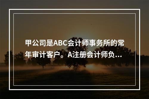 甲公司是ABC会计师事务所的常年审计客户。A注册会计师负责审