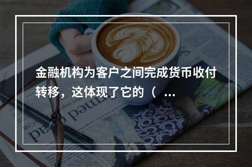 金融机构为客户之间完成货币收付转移，这体现了它的（    ）