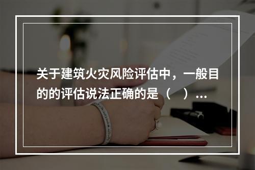 关于建筑火灾风险评估中，一般目的的评估说法正确的是（　）。