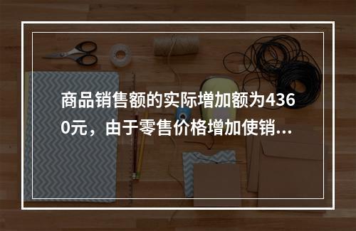 商品销售额的实际増加额为4360元，由于零售价格增加使销售额