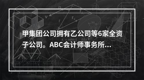 甲集团公司拥有乙公司等6家全资子公司。ABC会计师事务所负责