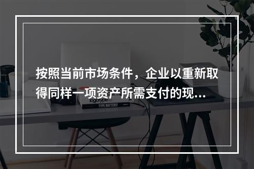 按照当前市场条件，企业以重新取得同样一项资产所需支付的现金或