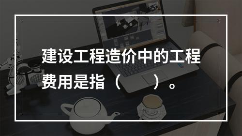 建设工程造价中的工程费用是指（  ）。