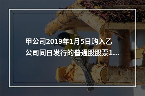 甲公司2019年1月5日购入乙公司同日发行的普通股股票100