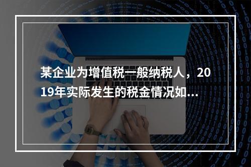 某企业为增值税一般纳税人，2019年实际发生的税金情况如下：