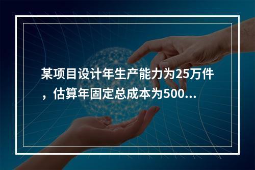 某项目设计年生产能力为25万件，估算年固定总成本为500万元