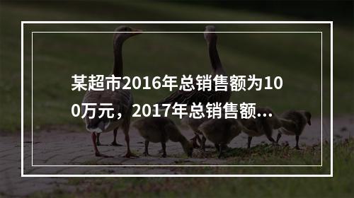 某超市2016年总销售额为100万元，2017年总销售额为1