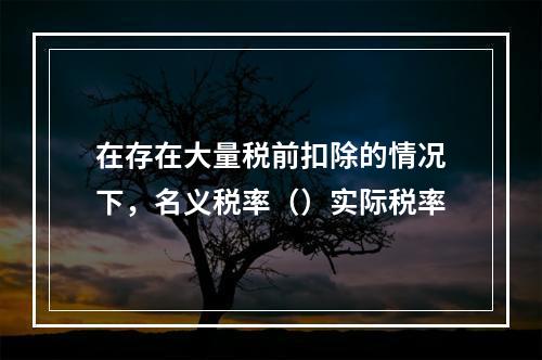 在存在大量税前扣除的情况下，名义税率（）实际税率