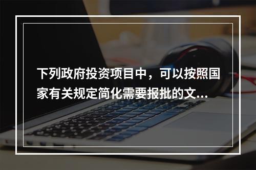 下列政府投资项目中，可以按照国家有关规定简化需要报批的文件和