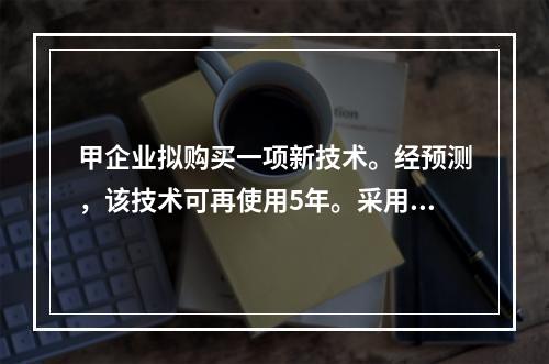 甲企业拟购买一项新技术。经预测，该技术可再使用5年。采用该项