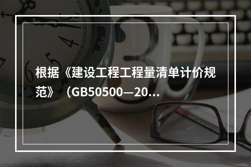 根据《建设工程工程量清单计价规范》（GB50500—2013