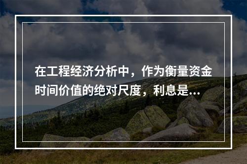 在工程经济分析中，作为衡量资金时间价值的绝对尺度，利息是指（