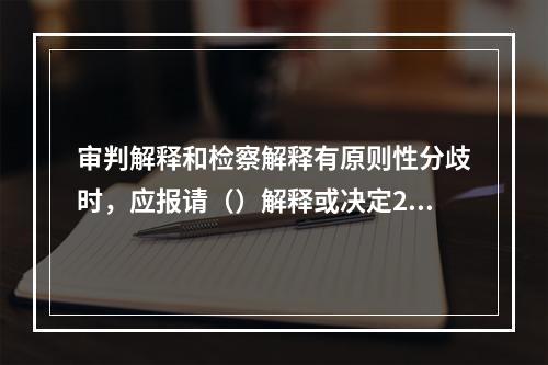 审判解释和检察解释有原则性分歧时，应报请（）解释或决定201