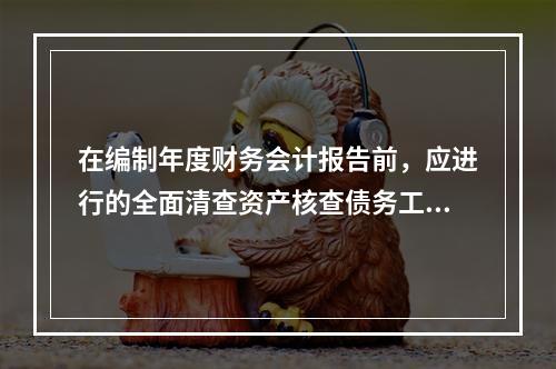 在编制年度财务会计报告前，应进行的全面清查资产核查债务工作不