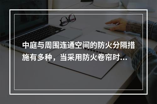 中庭与周围连通空间的防火分隔措施有多种，当采用防火卷帘时，耐