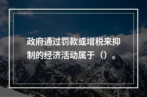 政府通过罚款或增税来抑制的经济活动属于（）。