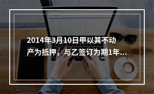 2014年3月10日甲以其不动产为抵押，与乙签订为期1年的借