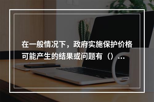 在一般情况下，政府实施保护价格可能产生的结果或问题有（）。