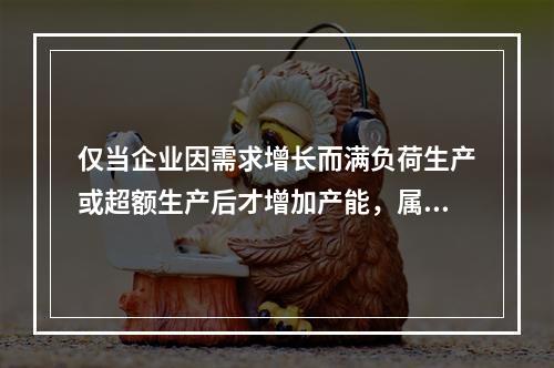 仅当企业因需求增长而满负荷生产或超额生产后才增加产能，属于（