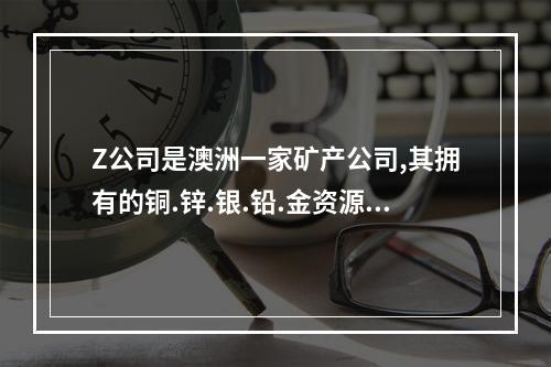 Z公司是澳洲一家矿产公司,其拥有的铜.锌.银.铅.金资源储量