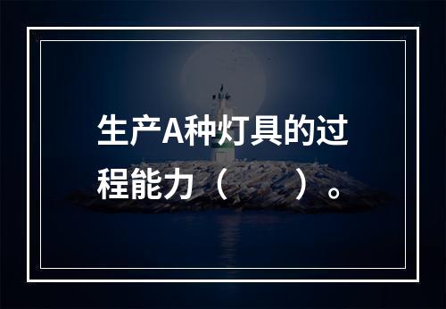 生产A种灯具的过程能力（　　）。