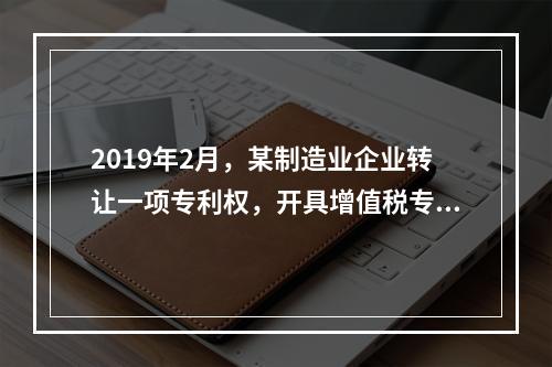 2019年2月，某制造业企业转让一项专利权，开具增值税专用发