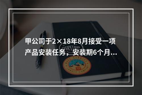 甲公司于2×18年8月接受一项产品安装任务，安装期6个月，合