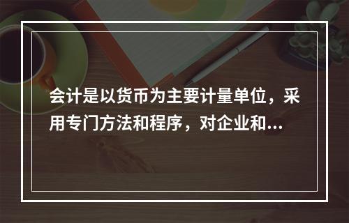 会计是以货币为主要计量单位，采用专门方法和程序，对企业和行政