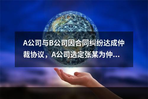 A公司与B公司因合同纠纷达成仲裁协议，A公司选定张某为仲裁员