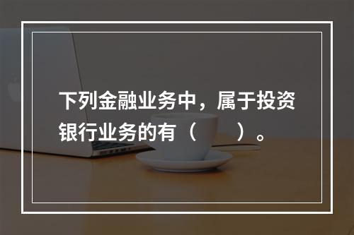 下列金融业务中，属于投资银行业务的有（　　）。