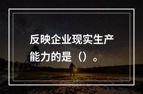 反映企业现实生产能力的是（）。