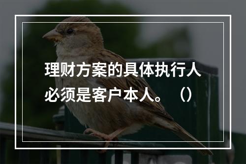 理财方案的具体执行人必须是客户本人。（）