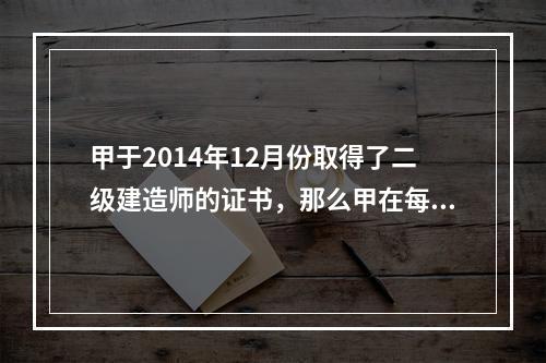 甲于2014年12月份取得了二级建造师的证书，那么甲在每一注