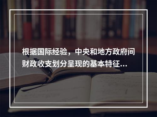 根据国际经验，中央和地方政府间财政收支划分呈现的基本特征是（