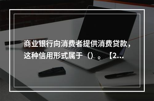 商业银行向消费者提供消费贷款，这种信用形式属于（）。【201