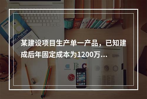 某建设项目生产单一产品，已知建成后年固定成本为1200万元，