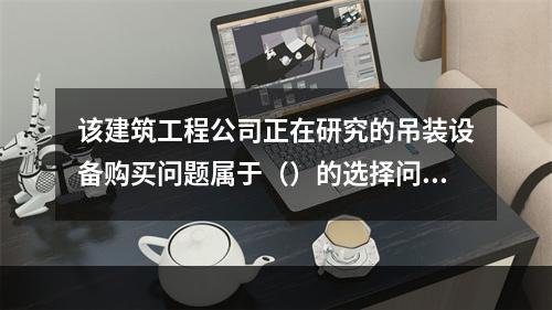 该建筑工程公司正在研究的吊装设备购买问题属于（）的选择问题。