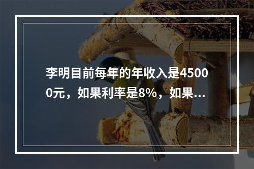 李明目前每年的年收入是45000元，如果利率是8%，如果当他