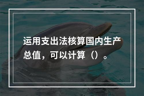 运用支出法核算国内生产总值，可以计算（）。