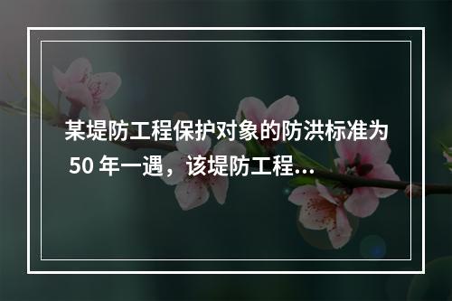 某堤防工程保护对象的防洪标准为 50 年一遇，该堤防工程的级