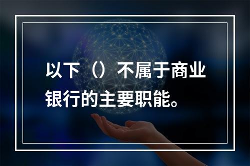 以下（）不属于商业银行的主要职能。