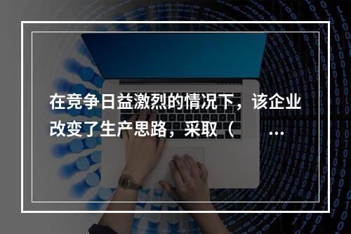 在竞争日益激烈的情况下，该企业改变了生产思路，采取（　　）方