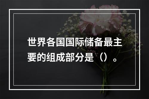 世界各国国际储备最主要的组成部分是（）。