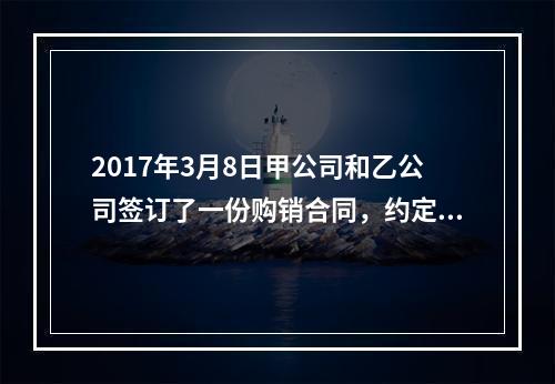 2017年3月8日甲公司和乙公司签订了一份购销合同，约定甲公