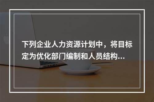 下列企业人力资源计划中，将目标定为优化部门编制和人员结构的是