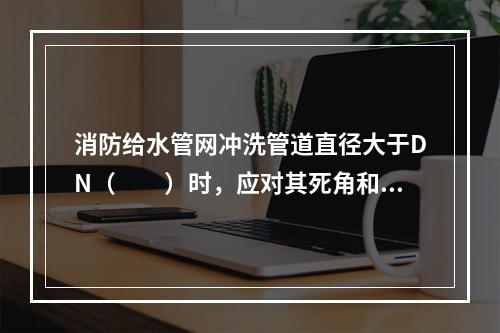 消防给水管网冲洗管道直径大于DN（  ）时，应对其死角和底部