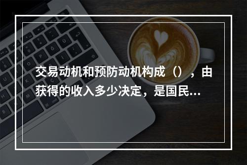 交易动机和预防动机构成（），由获得的收入多少决定，是国民收入