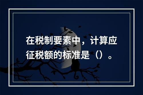 在税制要素中，计算应征税额的标准是（）。